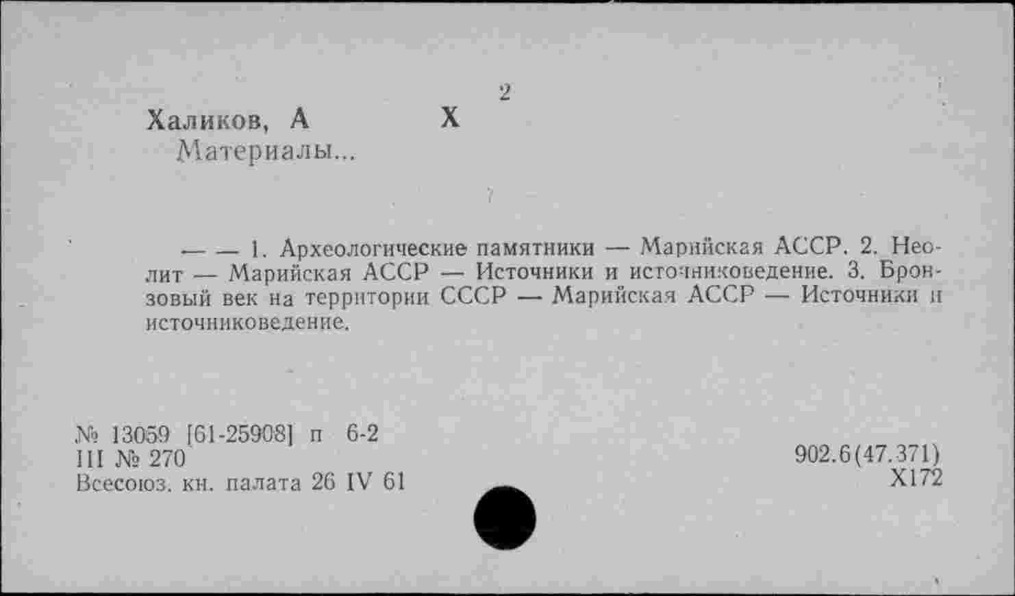 ﻿Халиков, А
Материалы...
2
X
■----1. Археологические памятники — Марийская АССР. 2. Нео-
лит — Марийская АССР — Источники и источниковедение. 3. Бронзовый век на территории СССР — Марийская АССР — Источники и источниковедение.
№ 13059 [61-25908] п 6-2
III № 270
Всесоюз. кн. палата 26 IV 61
902.6(47.371)
Х172